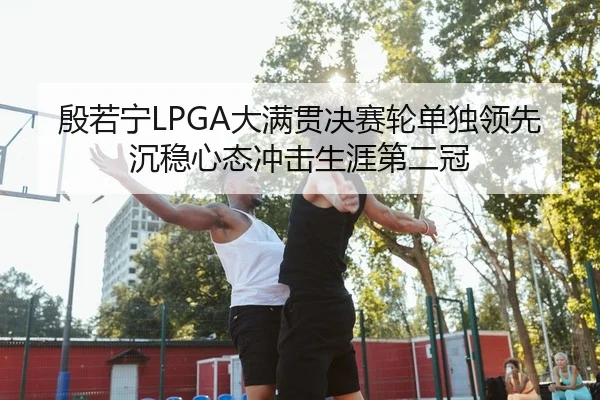殷若宁LPGA大满贯决赛轮单独领先 沉稳心态冲击生涯第二冠